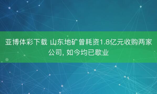 亚博体彩下载 山东地矿曾耗资1.8亿元收购两家公司， 如今均已歇业