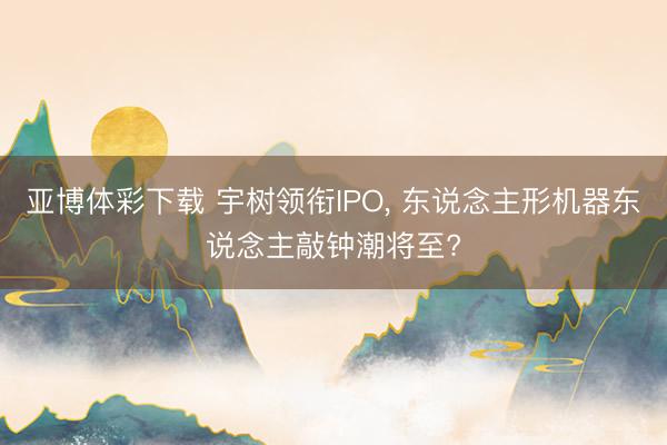 亚博体彩下载 宇树领衔IPO， 东说念主形机器东说念主敲钟潮将至?