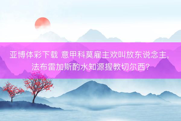 亚博体彩下载 意甲科莫雇主欢叫放东说念主， 法布雷加斯酌水知源握教切尔西?