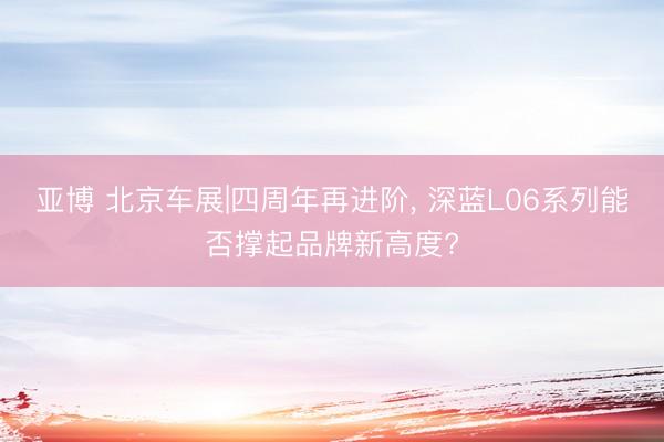 亚博 北京车展|四周年再进阶， 深蓝L06系列能否撑起品牌新高度?