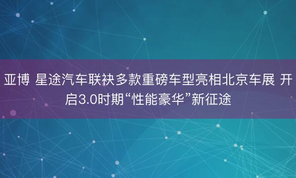 亚博 星途汽车联袂多款重磅车型亮相北京车展 开启3.0时期“性能豪华”新征途
