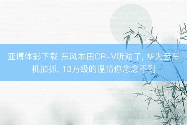 亚博体彩下载 东风本田CR-V听劝了， 华为云车机加抓， 13万级的温情你念念不到