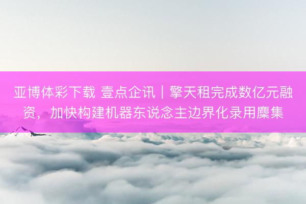 亚博体彩下载 壹点企讯｜擎天租完成数亿元融资，加快构建机器东说念主边界化录用麇集