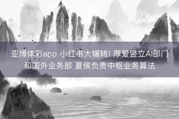 亚博体彩app 小红书大辗转! 厚爱竖立AI部门和国外业务部 夏侯负责中枢业务算法