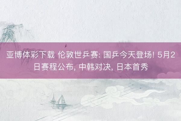 亚博体彩下载 伦敦世乒赛: 国乒今天登场! 5月2日赛程公布， 中韩对决， 日本首秀