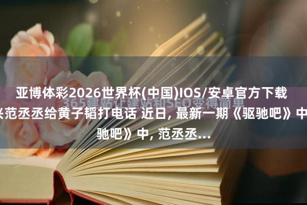 亚博体彩2026世界杯(中国)IOS/安卓官方下载 徐艺洋复兴范丞丞给黄子韬打电话 近日， 最新一期《驱驰吧》中， 范丞丞...