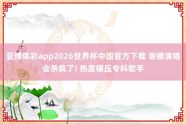 亚博体彩app2026世界杯中国官方下载 谢娜演唱会杀疯了! 热度碾压专科歌手