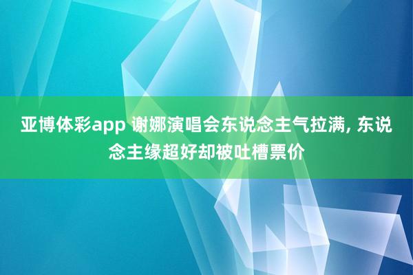 亚博体彩app 谢娜演唱会东说念主气拉满， 东说念主缘超好却被吐槽票价