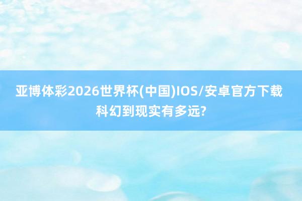 亚博体彩2026世界杯(中国)IOS/安卓官方下载 科幻到现实有多远?
