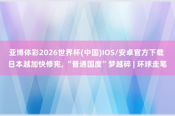 亚博体彩2026世界杯(中国)IOS/安卓官方下载 日本越加快修宪， “普通国度”梦越碎 | 环球走笔