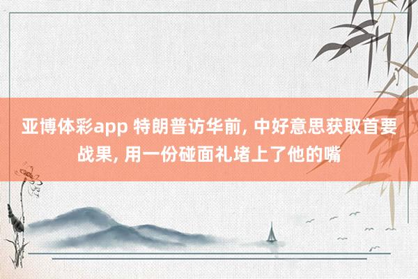 亚博体彩app 特朗普访华前， 中好意思获取首要战果， 用一份碰面礼堵上了他的嘴