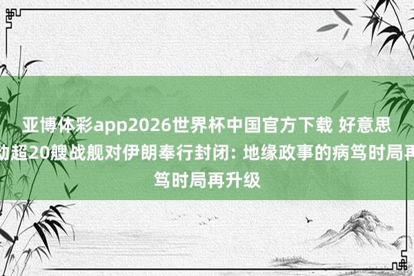 亚博体彩app2026世界杯中国官方下载 好意思军移动超20艘战舰对伊朗奉行封闭: 地缘政事的病笃时局再升级