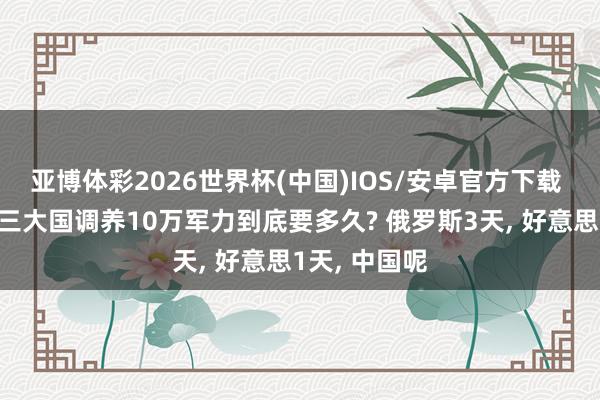 亚博体彩2026世界杯(中国)IOS/安卓官方下载 中好意思俄三大国调养10万军力到底要多久? 俄罗斯3天， 好意思1天， 中国呢