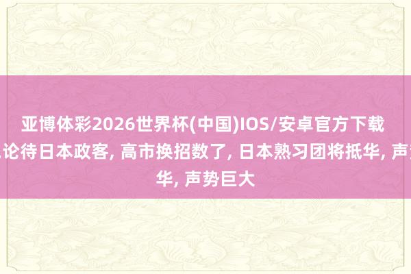 亚博体彩2026世界杯(中国)IOS/安卓官方下载 中方岂论待日本政客， 高市换招数了， 日本熟习团将抵华， 声势巨大