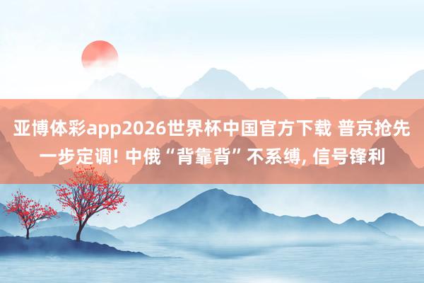 亚博体彩app2026世界杯中国官方下载 普京抢先一步定调! 中俄“背靠背”不系缚， 信号锋利