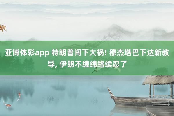 亚博体彩app 特朗普闯下大祸! 穆杰塔巴下达新教导， 伊朗不缠绵络续忍了