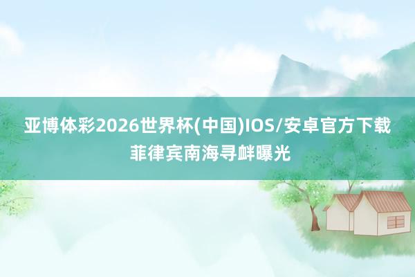 亚博体彩2026世界杯(中国)IOS/安卓官方下载 菲律宾南海寻衅曝光