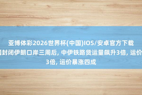 亚博体彩2026世界杯(中国)IOS/安卓官方下载 好意思国封闭伊朗口岸三周后, 中伊铁路货运量飙升3倍, 运价暴涨四成