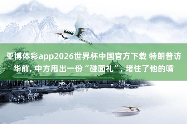 亚博体彩app2026世界杯中国官方下载 特朗普访华前， 中方甩出一份“碰面礼”， 堵住了他的嘴