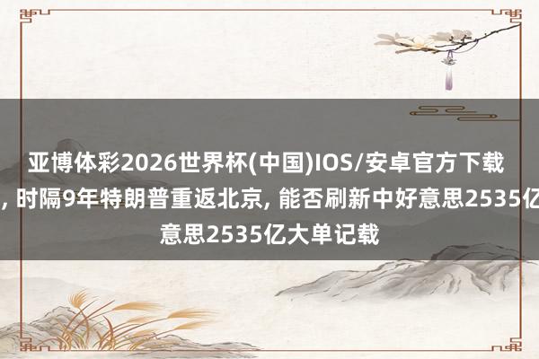 亚博体彩2026世界杯(中国)IOS/安卓官方下载 2天变3天， 时隔9年特朗普重返北京， 能否刷新中好意思2535亿大单记载