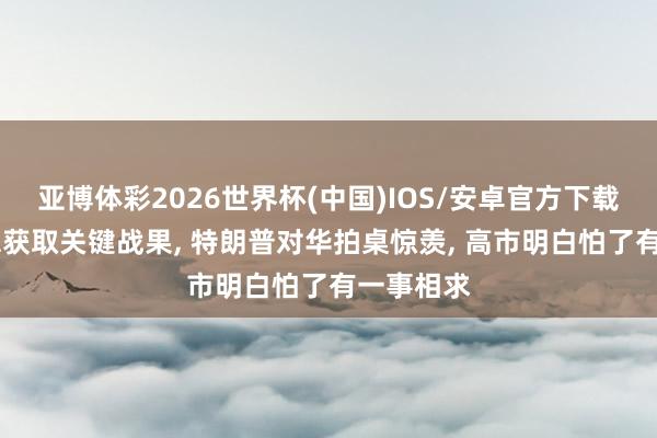 亚博体彩2026世界杯(中国)IOS/安卓官方下载 中好意思获取关键战果, 特朗普对华拍桌惊羡, 高市明白怕了有一事相求