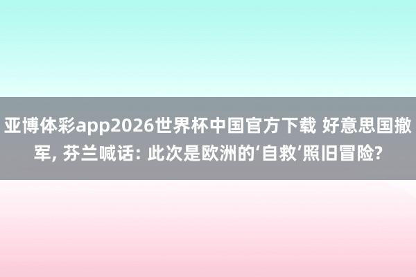 亚博体彩app2026世界杯中国官方下载 好意思国撤军， 芬兰喊话: 此次是欧洲的‘自救’照旧冒险?