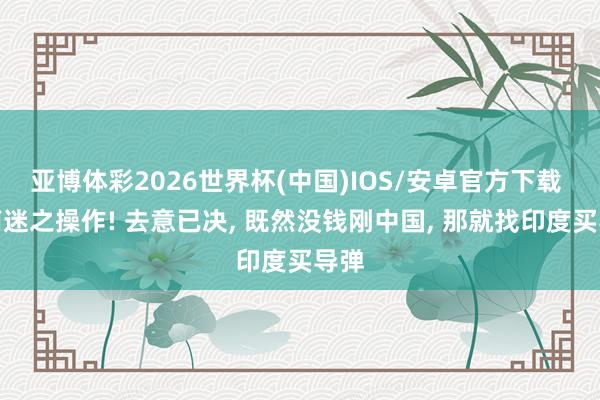 亚博体彩2026世界杯(中国)IOS/安卓官方下载 越南迷之操作! 去意已决, 既然没钱刚中国, 那就找印度买导弹