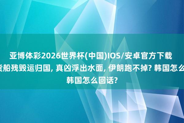 亚博体彩2026世界杯(中国)IOS/安卓官方下载 韩国货船残毁运归国, 真凶浮出水面, 伊朗跑不掉? 韩国怎么回话?