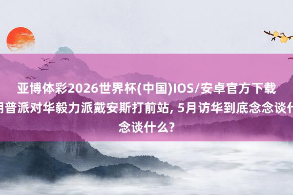 亚博体彩2026世界杯(中国)IOS/安卓官方下载 特朗普派对华毅力派戴安斯打前站, 5月访华到底念念谈什么?