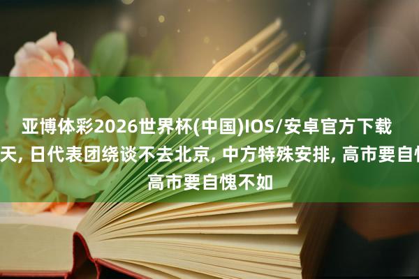 亚博体彩2026世界杯(中国)IOS/安卓官方下载 来华5天， 日代表团绕谈不去北京， 中方特殊安排， 高市要自愧不如