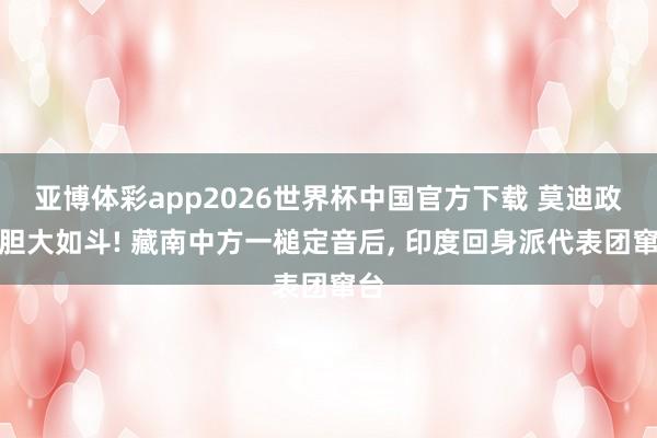 亚博体彩app2026世界杯中国官方下载 莫迪政府胆大如斗! 藏南中方一槌定音后, 印度回身派代表团窜台