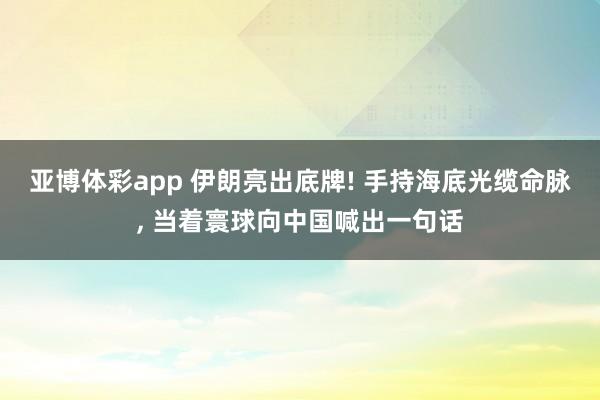 亚博体彩app 伊朗亮出底牌! 手持海底光缆命脉, 当着寰球向中国喊出一句话