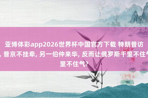 亚博体彩app2026世界杯中国官方下载 特朗普访华， 普京不挂牵， 另一伯仲来华， 反而让俄罗斯千里不住气?