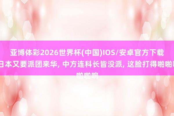 亚博体彩2026世界杯(中国)IOS/安卓官方下载 日本又要派团来华, 中方连科长皆没派, 这脸打得啪啪响