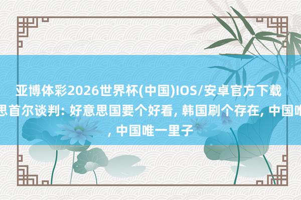 亚博体彩2026世界杯(中国)IOS/安卓官方下载 中好意思首尔谈判: 好意思国要个好看, 韩国刷个存在, 中国唯一里子