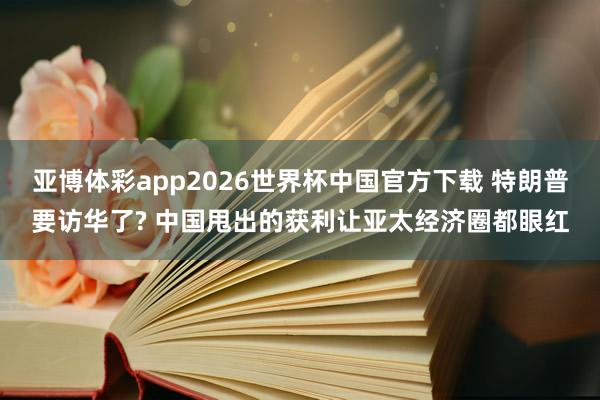 亚博体彩app2026世界杯中国官方下载 特朗普要访华了? 中国甩出的获利让亚太经济圈都眼红