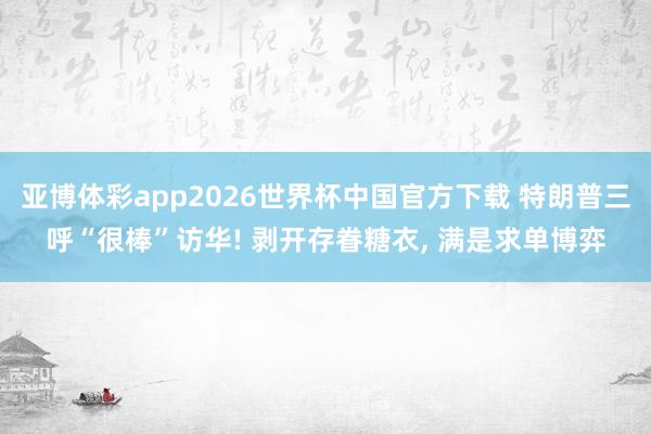 亚博体彩app2026世界杯中国官方下载 特朗普三呼“很棒”访华! 剥开存眷糖衣， 满是求单博弈