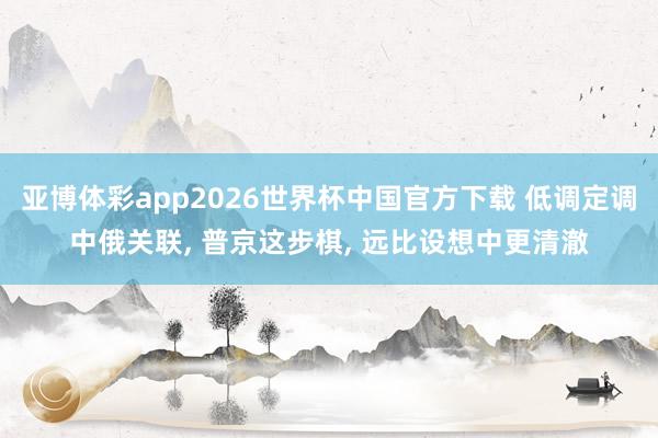 亚博体彩app2026世界杯中国官方下载 低调定调中俄关联， 普京这步棋， 远比设想中更清澈