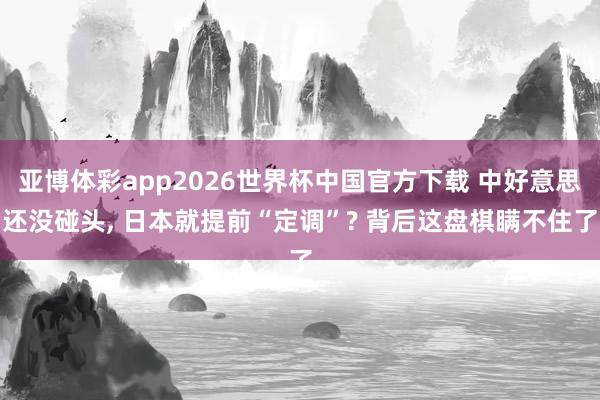 亚博体彩app2026世界杯中国官方下载 中好意思还没碰头, 日本就提前“定调”? 背后这盘棋瞒不住了