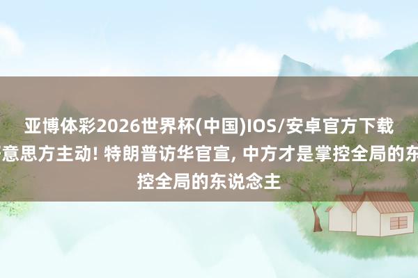 亚博体彩2026世界杯(中国)IOS/安卓官方下载 不是好意思方主动! 特朗普访华官宣， 中方才是掌控全局的东说念主