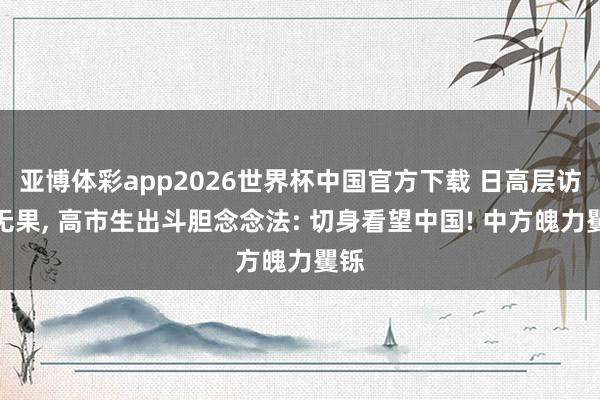 亚博体彩app2026世界杯中国官方下载 日高层访华无果, 高市生出斗胆念念法: 切身看望中国! 中方魄力矍铄
