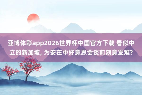 亚博体彩app2026世界杯中国官方下载 看似中立的新加坡, 为安在中好意思会谈前刻意发难?