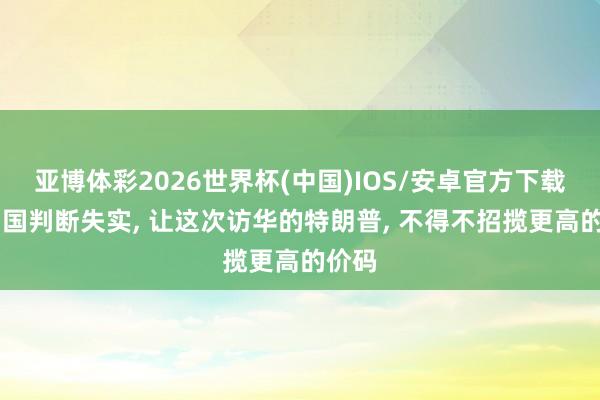 亚博体彩2026世界杯(中国)IOS/安卓官方下载 对中国判断失实, 让这次访华的特朗普, 不得不招揽更高的价码