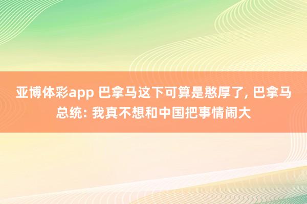 亚博体彩app 巴拿马这下可算是憨厚了， 巴拿马总统: 我真不想和中国把事情闹大