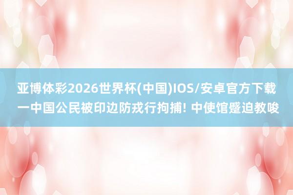 亚博体彩2026世界杯(中国)IOS/安卓官方下载 一中国公民被印边防戎行拘捕! 中使馆蹙迫教唆