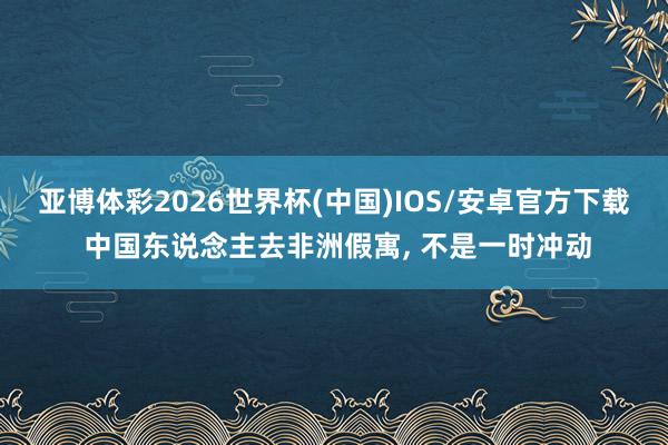 亚博体彩2026世界杯(中国)IOS/安卓官方下载 中国东说念主去非洲假寓, 不是一时冲动