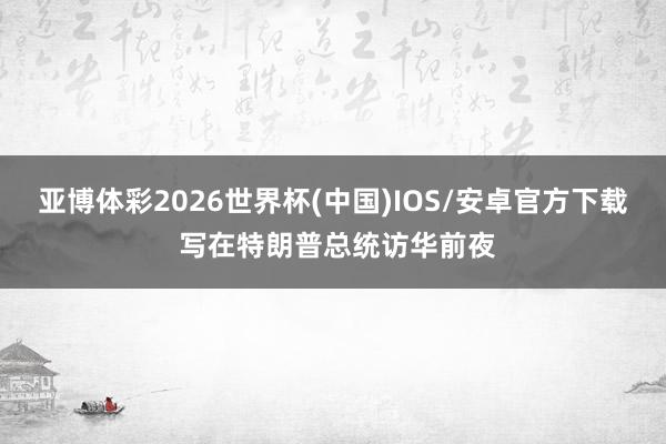 亚博体彩2026世界杯(中国)IOS/安卓官方下载 写在特朗普总统访华前夜