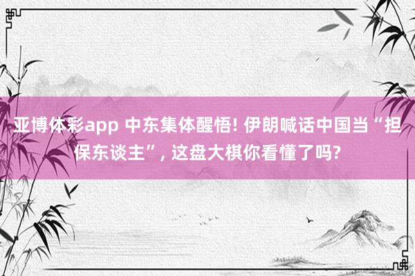 亚博体彩app 中东集体醒悟! 伊朗喊话中国当“担保东谈主”， 这盘大棋你看懂了吗?