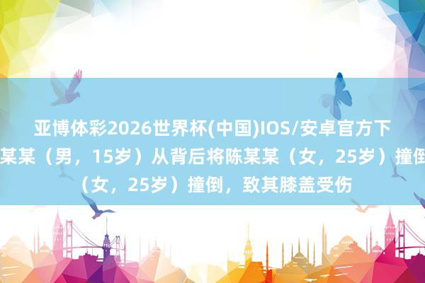 亚博体彩2026世界杯(中国)IOS/安卓官方下载 警方通报:张某某(男,15岁)从背后将陈某某(女,25岁)撞倒,致其膝盖受伤