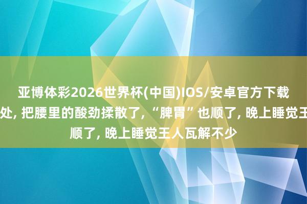 亚博体彩2026世界杯(中国)IOS/安卓官方下载 多按揉这三处, 把腰里的酸劲揉散了, “脾胃”也顺了, 晚上睡觉王人瓦解不少